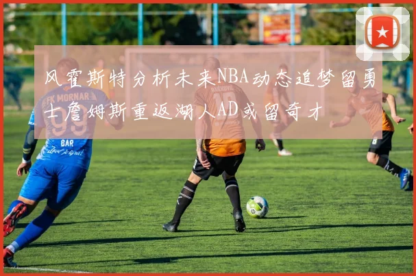 风霍斯特分析未来NBA动态追梦留勇士詹姆斯重返湖人AD或留奇才